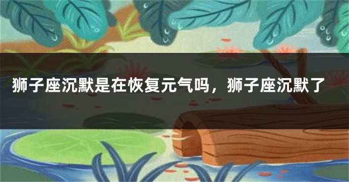 狮子座沉默是在恢复元气吗，狮子座沉默了