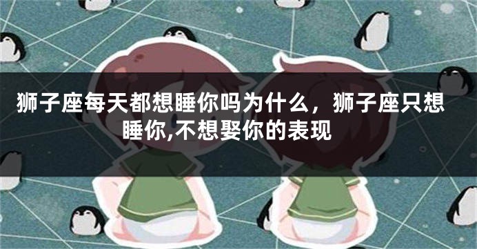 狮子座每天都想睡你吗为什么，狮子座只想睡你,不想娶你的表现