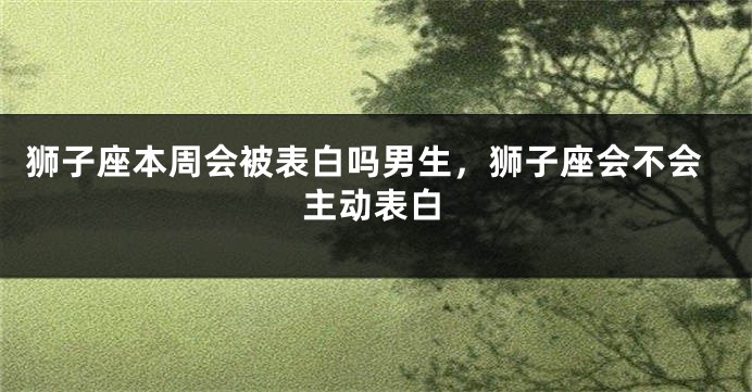 狮子座本周会被表白吗男生，狮子座会不会主动表白