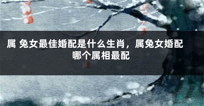 属 兔女最佳婚配是什么生肖，属兔女婚配哪个属相最配