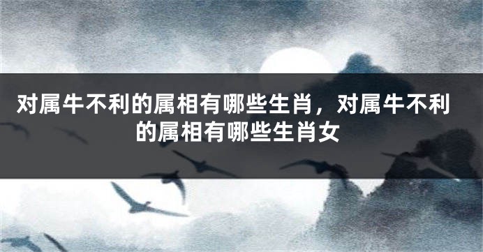 对属牛不利的属相有哪些生肖，对属牛不利的属相有哪些生肖女