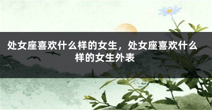 处女座喜欢什么样的女生，处女座喜欢什么样的女生外表