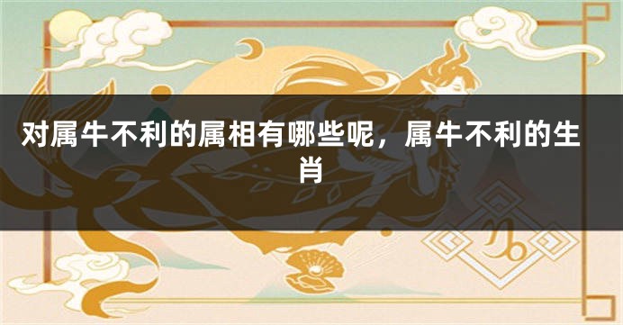 对属牛不利的属相有哪些呢，属牛不利的生肖