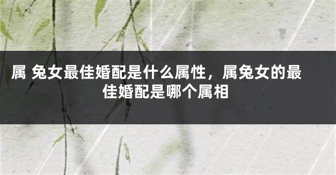属 兔女最佳婚配是什么属性，属兔女的最佳婚配是哪个属相