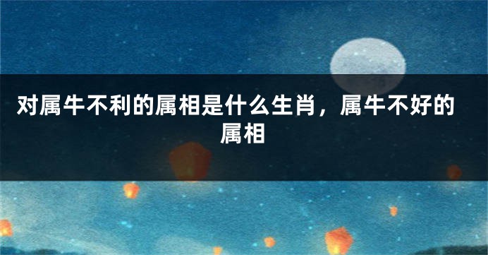 对属牛不利的属相是什么生肖，属牛不好的属相