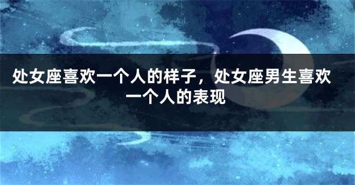 处女座喜欢一个人的样子，处女座男生喜欢一个人的表现