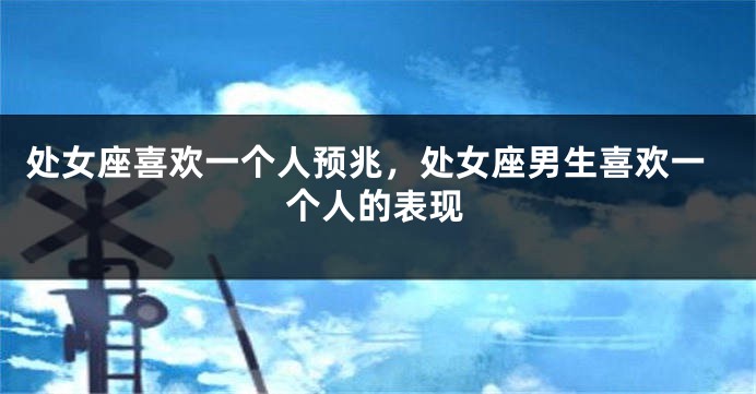 处女座喜欢一个人预兆，处女座男生喜欢一个人的表现