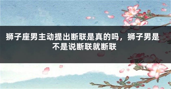 狮子座男主动提出断联是真的吗，狮子男是不是说断联就断联