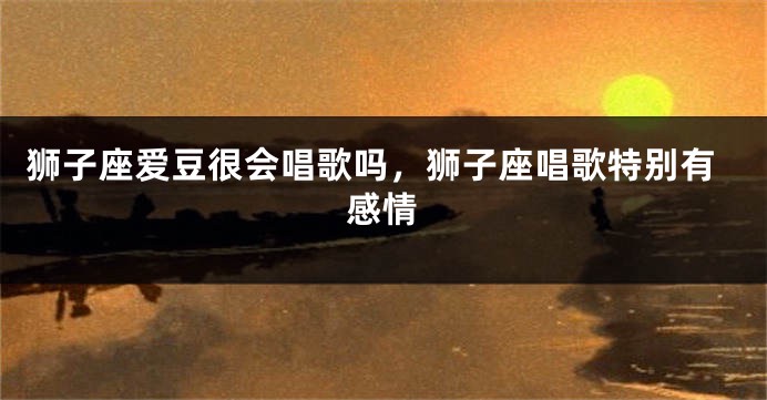 狮子座爱豆很会唱歌吗，狮子座唱歌特别有感情
