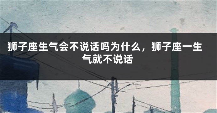 狮子座生气会不说话吗为什么，狮子座一生气就不说话