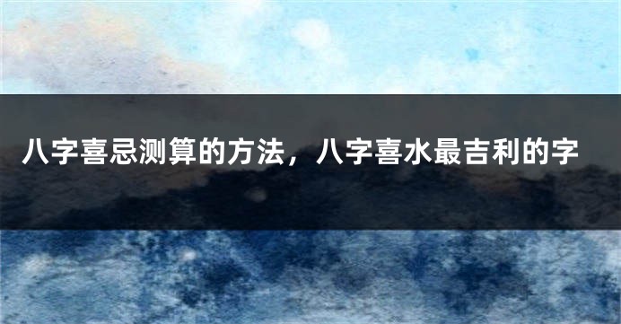 八字喜忌测算的方法，八字喜水最吉利的字