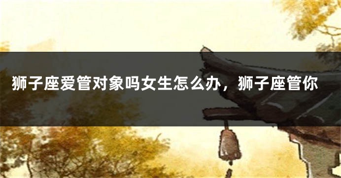 狮子座爱管对象吗女生怎么办，狮子座管你