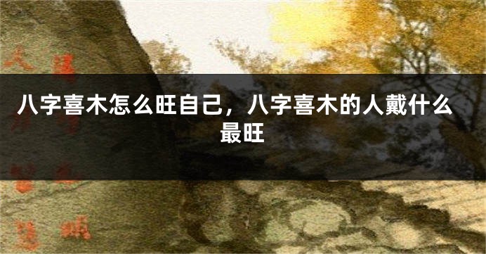 八字喜木怎么旺自己，八字喜木的人戴什么最旺