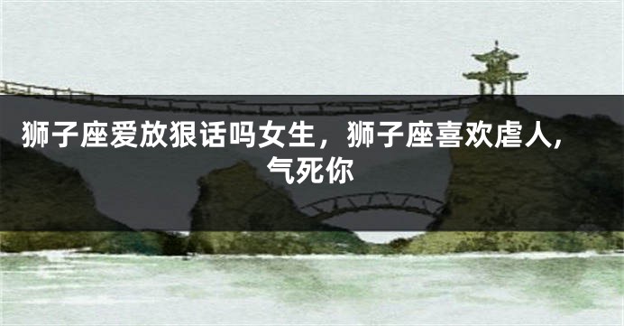 狮子座爱放狠话吗女生，狮子座喜欢虐人,气死你