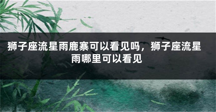 狮子座流星雨鹿寨可以看见吗，狮子座流星雨哪里可以看见