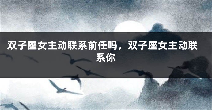 双子座女主动联系前任吗，双子座女主动联系你