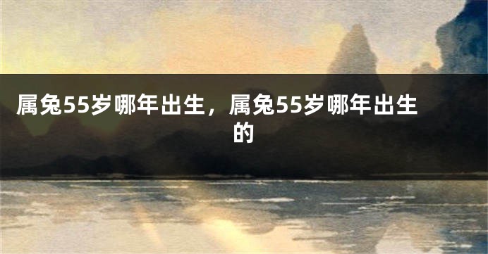 属兔55岁哪年出生，属兔55岁哪年出生的