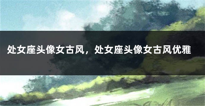 处女座头像女古风，处女座头像女古风优雅