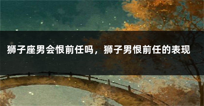 狮子座男会恨前任吗，狮子男恨前任的表现