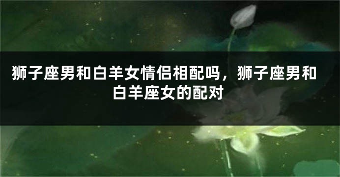 狮子座男和白羊女情侣相配吗,狮子座男和白羊座女的配对