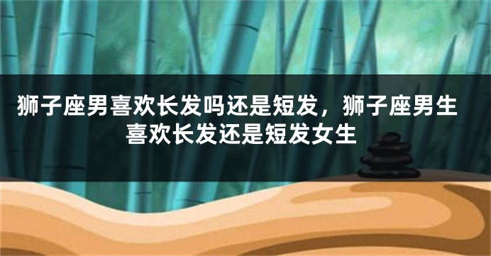 狮子座男喜欢长发吗还是短发,狮子座男生喜欢长发还是短发女生