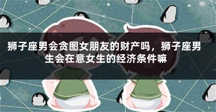 狮子座男会贪图女朋友的财产吗，狮子座男生会在意女生的经济条件嘛