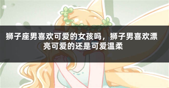 狮子座男喜欢可爱的女孩吗，狮子男喜欢漂亮可爱的还是可爱温柔
