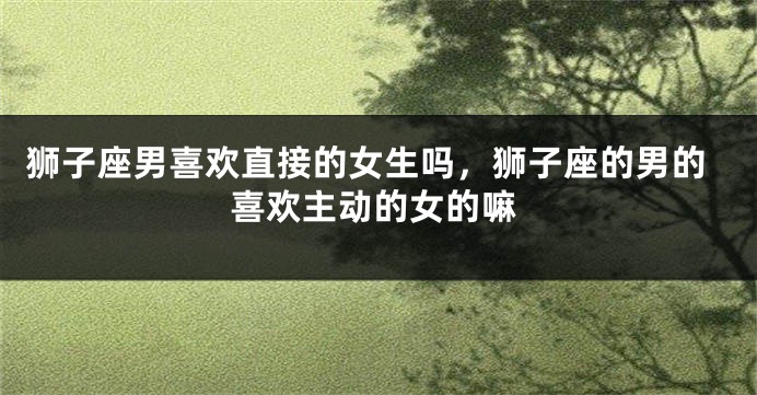 狮子座男喜欢直接的女生吗,狮子座的男的喜欢主动的女的嘛