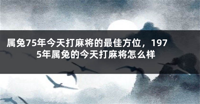 属兔75年今天打麻将的最佳方位，1975年属兔的今天打麻将怎么样