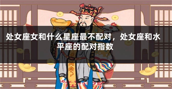 处女座女和什么星座最不配对，处女座和水平座的配对指数