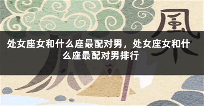 处女座女和什么座最配对男，处女座女和什么座最配对男排行