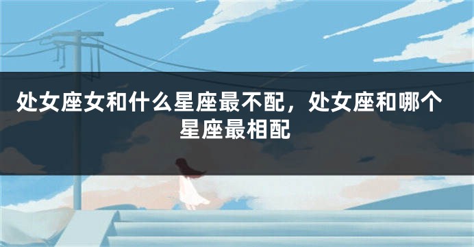 处女座女和什么星座最不配，处女座和哪个星座最相配