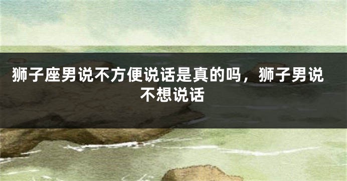 狮子座男说不方便说话是真的吗，狮子男说不想说话