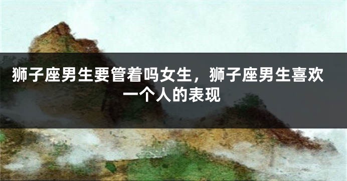 狮子座男生要管着吗女生,狮子座男生喜欢一个人的表现