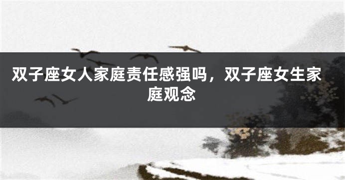 双子座女人家庭责任感强吗,双子座女生家庭观念