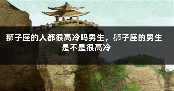 狮子座的人都很高冷吗男生，狮子座的男生是不是很高冷