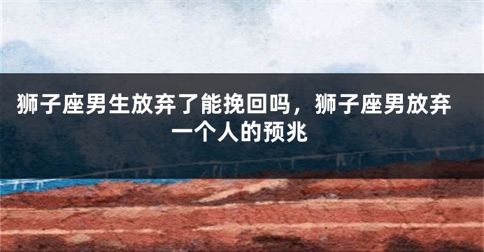 狮子座男生放弃了能挽回吗，狮子座男放弃一个人的预兆