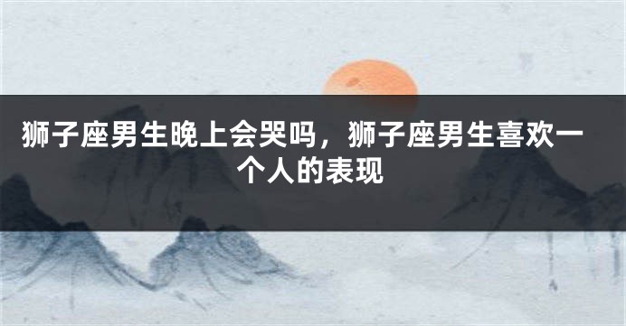 狮子座男生晚上会哭吗，狮子座男生喜欢一个人的表现