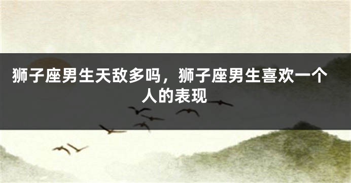 狮子座男生天敌多吗，狮子座男生喜欢一个人的表现