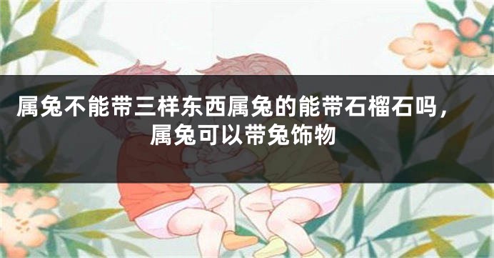 属兔不能带三样东西属兔的能带石榴石吗，属兔可以带兔饰物