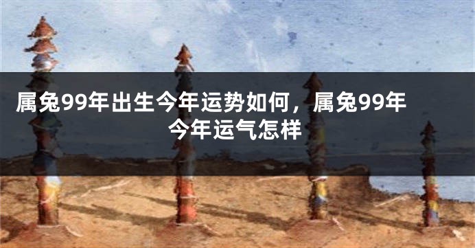 属兔99年出生今年运势如何，属兔99年今年运气怎样