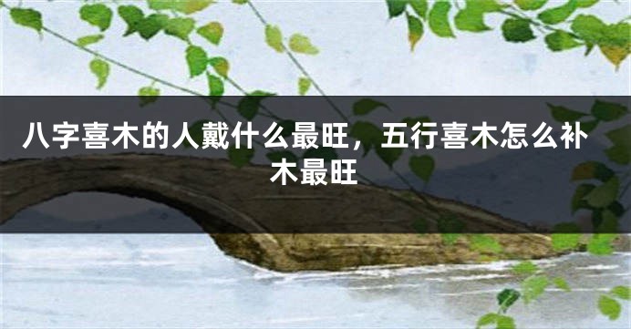 八字喜木的人戴什么最旺，五行喜木怎么补木最旺