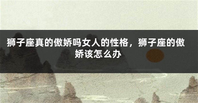 狮子座真的傲娇吗女人的性格，狮子座的傲娇该怎么办
