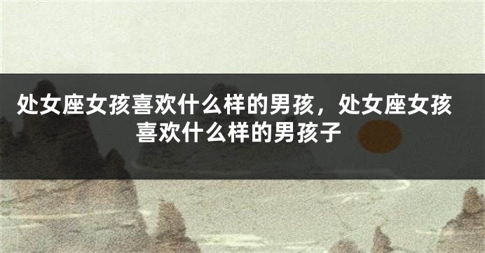 处女座女孩喜欢什么样的男孩，处女座女孩喜欢什么样的男孩子