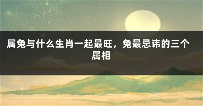 属兔与什么生肖一起最旺，兔最忌讳的三个属相
