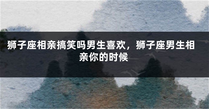 狮子座相亲搞笑吗男生喜欢，狮子座男生相亲你的时候