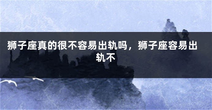 狮子座真的很不容易出轨吗，狮子座容易出轨不