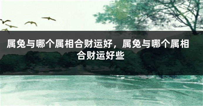 属兔与哪个属相合财运好，属兔与哪个属相合财运好些