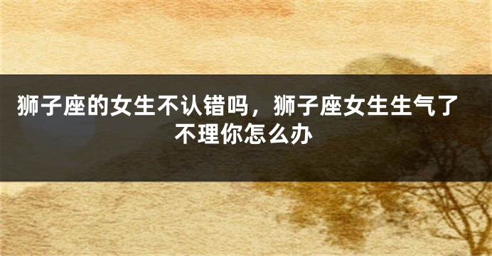 狮子座的女生不认错吗，狮子座女生生气了不理你怎么办