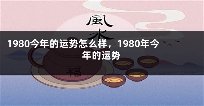 1980今年的运势怎么样，1980年今年的运势